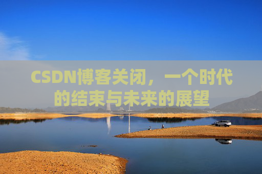 CSDN博客关闭,一个时代的结束与未来的展望 CSDN博客关闭,一个时代的结束与未来的展望
